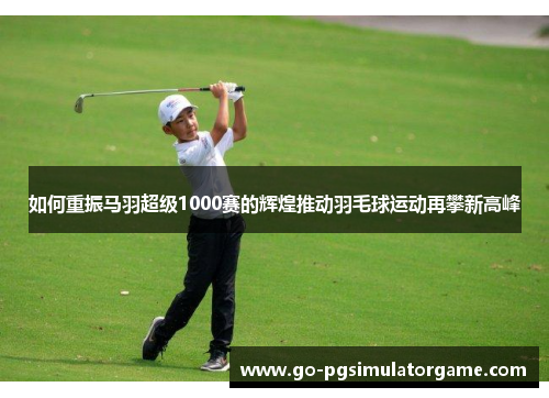 如何重振马羽超级1000赛的辉煌推动羽毛球运动再攀新高峰 如何重振马羽超级1000赛的辉煌推动羽毛球运动再攀新高峰