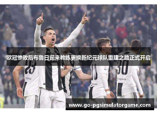 欧冠惨败后布鲁日迎来教练更换新纪元球队重建之路正式开启 欧冠惨败后布鲁日迎来教练更换新纪元球队重建之路正式开启