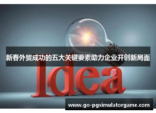 新春外贸成功的五大关键要素助力企业开创新局面 新春外贸成功的五大关键要素助力企业开创新局面