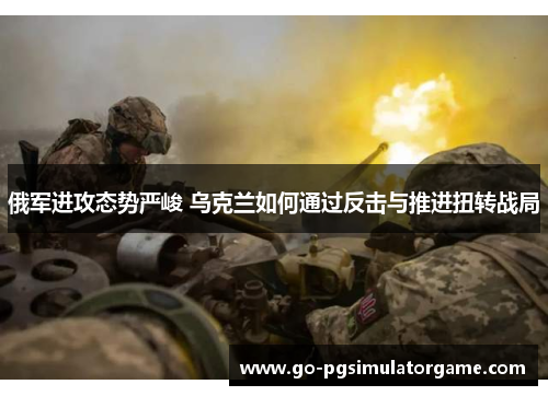 俄军进攻态势严峻 乌克兰如何通过反击与推进扭转战局 俄军进攻态势严峻 乌克兰如何通过反击与推进扭转战局