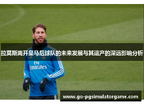 拉莫斯离开皇马后球队的未来发展与其遗产的深远影响分析
