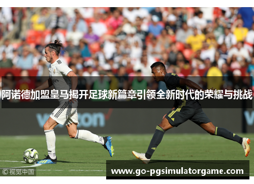 阿诺德加盟皇马揭开足球新篇章引领全新时代的荣耀与挑战 阿诺德加盟皇马揭开足球新篇章引领全新时代的荣耀与挑战