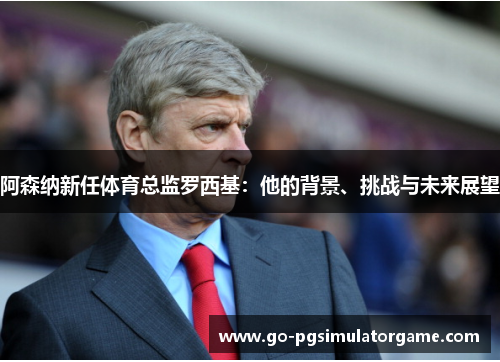 阿森纳新任体育总监罗西基:他的背景、挑战与未来展望 阿森纳新任体育总监罗西基:他的背景、挑战与未来展望
