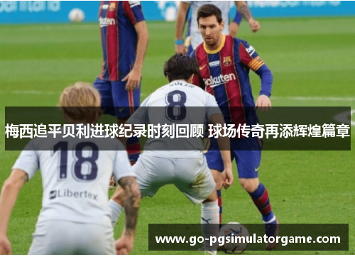 梅西追平贝利进球纪录时刻回顾 球场传奇再添辉煌篇章 梅西追平贝利进球纪录时刻回顾 球场传奇再添辉煌篇章