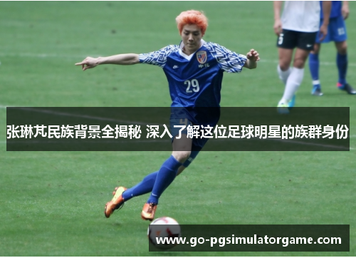 张琳芃民族背景全揭秘 深入了解这位足球明星的族群身份