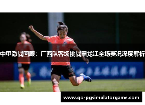 中甲激战回顾:广西队客场挑战黑龙江全场赛况深度解析 中甲激战回顾:广西队客场挑战黑龙江全场赛况深度解析