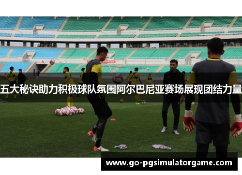 五大秘诀助力积极球队氛围阿尔巴尼亚赛场展现团结力量 五大秘诀助力积极球队氛围阿尔巴尼亚赛场展现团结力量