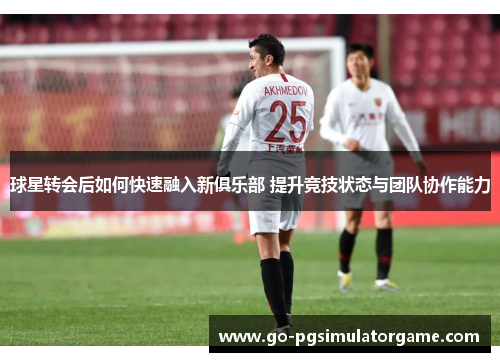 球星转会后如何快速融入新俱乐部 提升竞技状态与团队协作能力 球星转会后如何快速融入新俱乐部 提升竞技状态与团队协作能力