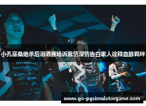 小孔塞桑绝杀后泪洒赛场诉真情深情告白家人诠释血脉羁绊 小孔塞桑绝杀后泪洒赛场诉真情深情告白家人诠释血脉羁绊