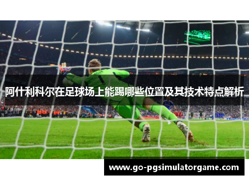 阿什利科尔在足球场上能踢哪些位置及其技术特点解析 阿什利科尔在足球场上能踢哪些位置及其技术特点解析