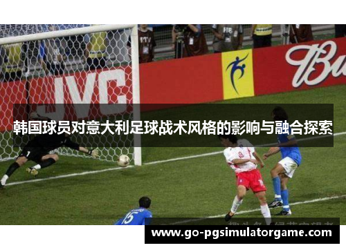 韩国球员对意大利足球战术风格的影响与融合探索 韩国球员对意大利足球战术风格的影响与融合探索