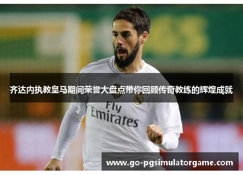 齐达内执教皇马期间荣誉大盘点带你回顾传奇教练的辉煌成就 齐达内执教皇马期间荣誉大盘点带你回顾传奇教练的辉煌成就