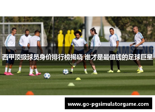 西甲顶级球员身价排行榜揭晓 谁才是最值钱的足球巨星