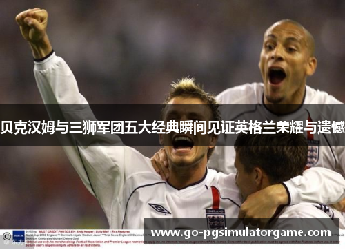 贝克汉姆与三狮军团五大经典瞬间见证英格兰荣耀与遗憾 贝克汉姆与三狮军团五大经典瞬间见证英格兰荣耀与遗憾