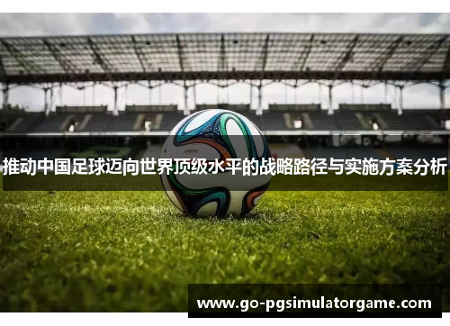 推动中国足球迈向世界顶级水平的战略路径与实施方案分析 推动中国足球迈向世界顶级水平的战略路径与实施方案分析