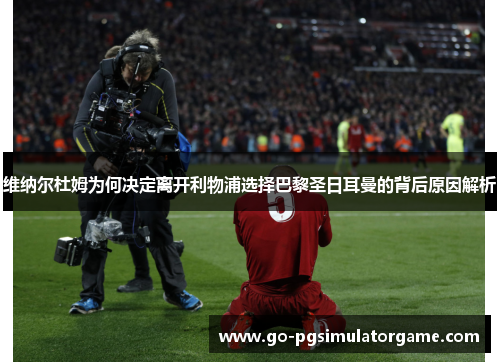 维纳尔杜姆为何决定离开利物浦选择巴黎圣日耳曼的背后原因解析 维纳尔杜姆为何决定离开利物浦选择巴黎圣日耳曼的背后原因解析