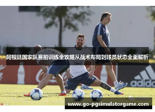 阿根廷国家队赛前训练全攻略从战术布局到球员状态全面解析 阿根廷国家队赛前训练全攻略从战术布局到球员状态全面解析