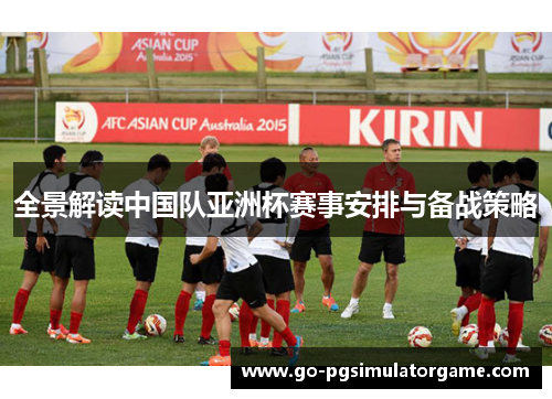 全景解读中国队亚洲杯赛事安排与备战策略