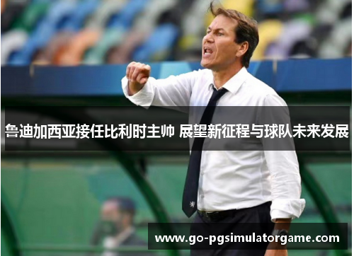 鲁迪加西亚接任比利时主帅 展望新征程与球队未来发展 鲁迪加西亚接任比利时主帅 展望新征程与球队未来发展