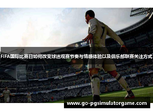FIFA国际比赛日如何改变球迷观赛节奏与情感体验以及俱乐部联赛关注方式