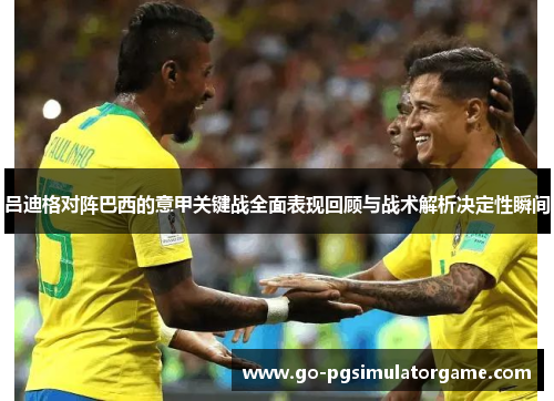 吕迪格对阵巴西的意甲关键战全面表现回顾与战术解析决定性瞬间 吕迪格对阵巴西的意甲关键战全面表现回顾与战术解析决定性瞬间