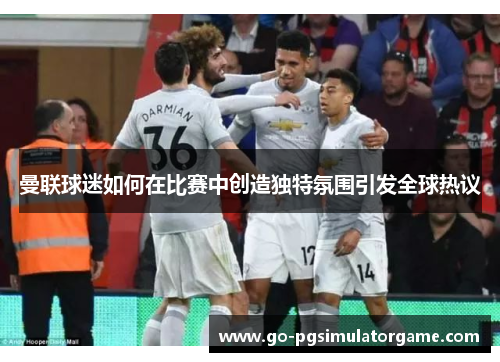 曼联球迷如何在比赛中创造独特氛围引发全球热议