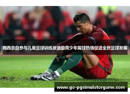 梅西亲自参与儿童足球训练营激励青少年踢球热情促进全民足球发展 梅西亲自参与儿童足球训练营激励青少年踢球热情促进全民足球发展