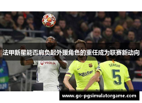 法甲新星能否肩负起外援角色的重任成为联赛新动向 法甲新星能否肩负起外援角色的重任成为联赛新动向